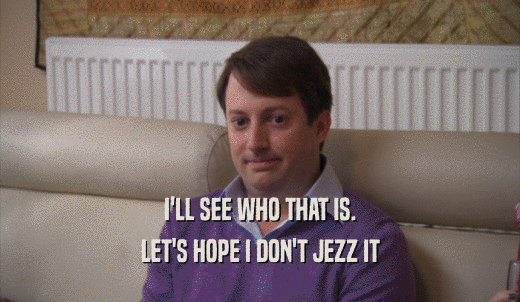 I'LL SEE WHO THAT IS. LET'S HOPE I DON'T JEZZ IT 