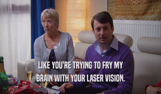 LIKE YOU'RE TRYING TO FRY MY BRAIN WITH YOUR LASER VISION. 