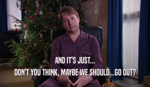 AND IT'S JUST... DON'T YOU THINK, MAYBE WE SHOULD...GO OUT? 