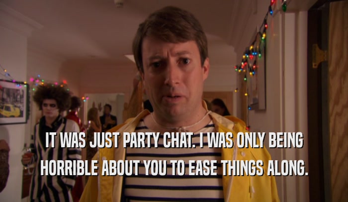 IT WAS JUST PARTY CHAT. I WAS ONLY BEING HORRIBLE ABOUT YOU TO EASE THINGS ALONG. 
