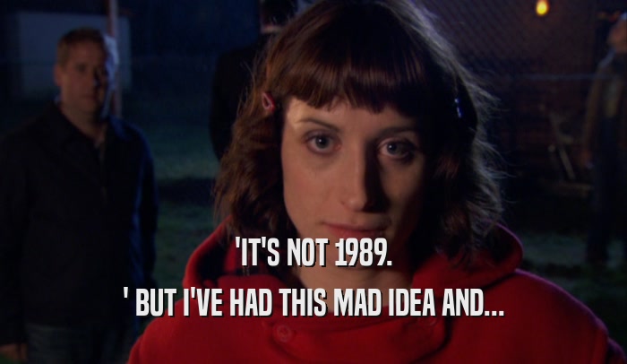 'IT'S NOT 1989. ' BUT I'VE HAD THIS MAD IDEA AND... 