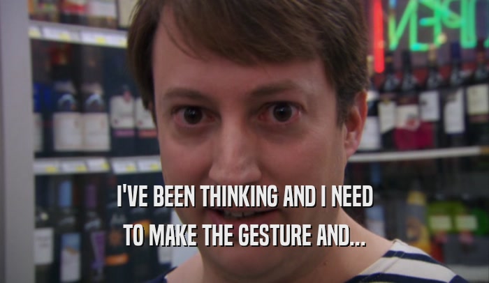 I'VE BEEN THINKING AND I NEED TO MAKE THE GESTURE AND... 