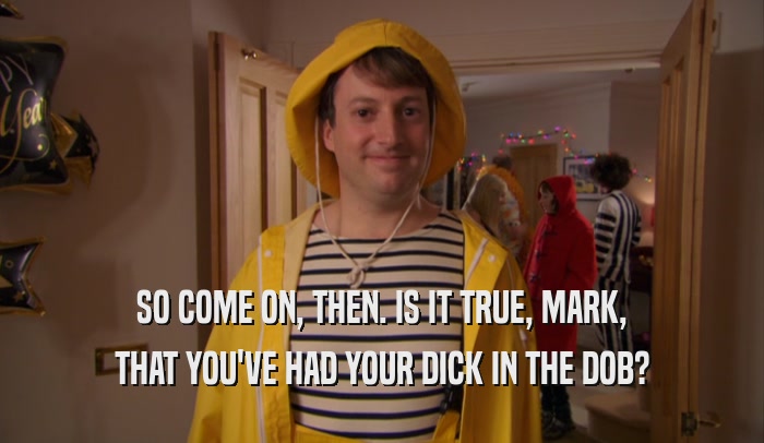 SO COME ON, THEN. IS IT TRUE, MARK, THAT YOU'VE HAD YOUR DICK IN THE DOB? 
