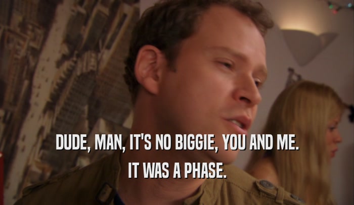 DUDE, MAN, IT'S NO BIGGIE, YOU AND ME. IT WAS A PHASE. 