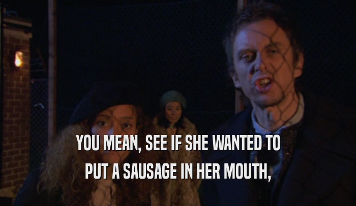 YOU MEAN, SEE IF SHE WANTED TO PUT A SAUSAGE IN HER MOUTH, 