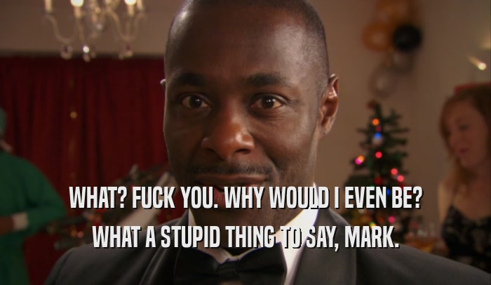 WHAT? FUCK YOU. WHY WOULD I EVEN BE? WHAT A STUPID THING TO SAY, MARK. 