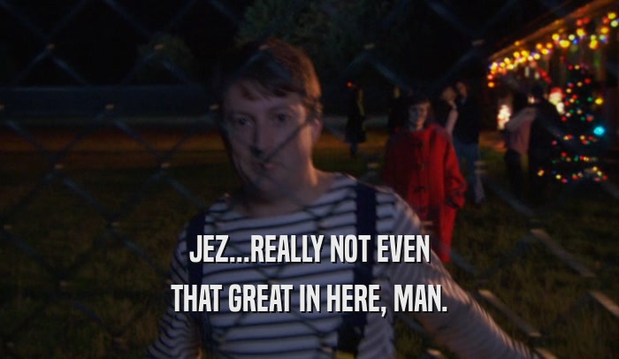 JEZ...REALLY NOT EVEN THAT GREAT IN HERE, MAN. 