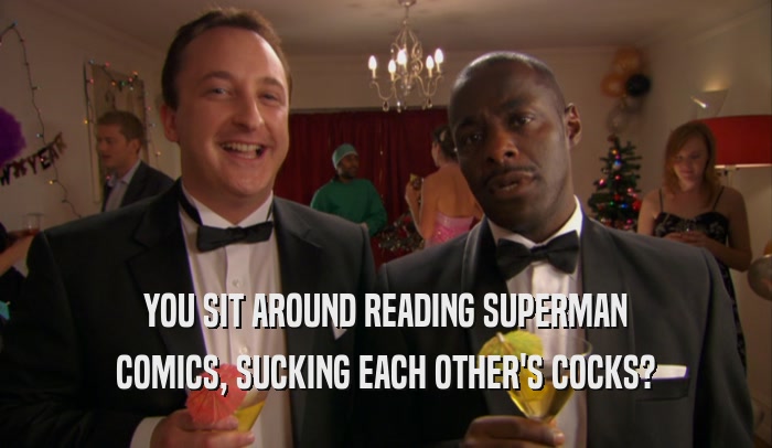 YOU SIT AROUND READING SUPERMAN COMICS, SUCKING EACH OTHER'S COCKS? 