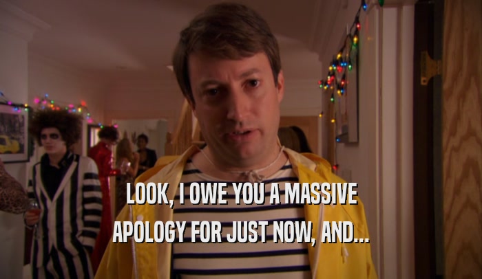 LOOK, I OWE YOU A MASSIVE APOLOGY FOR JUST NOW, AND... 