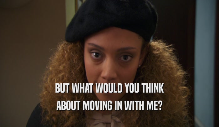 BUT WHAT WOULD YOU THINK ABOUT MOVING IN WITH ME? 