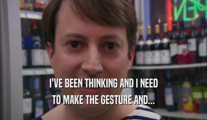 I'VE BEEN THINKING AND I NEED TO MAKE THE GESTURE AND... 