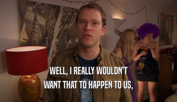 WELL, I REALLY WOULDN'T WANT THAT TO HAPPEN TO US, 