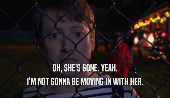 OH, SHE'S GONE. YEAH. I'M NOT GONNA BE MOVING IN WITH HER. 