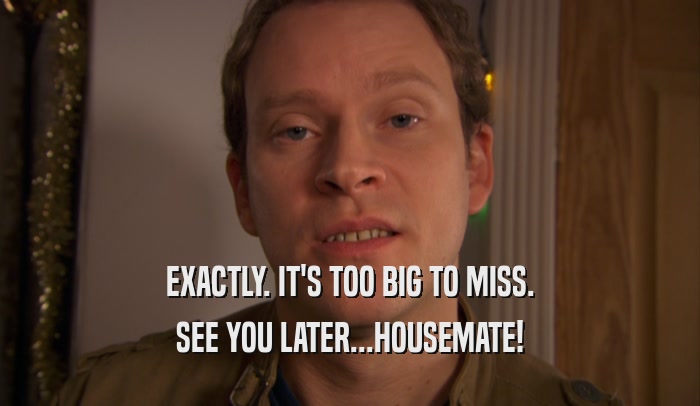 EXACTLY. IT'S TOO BIG TO MISS. SEE YOU LATER...HOUSEMATE! 