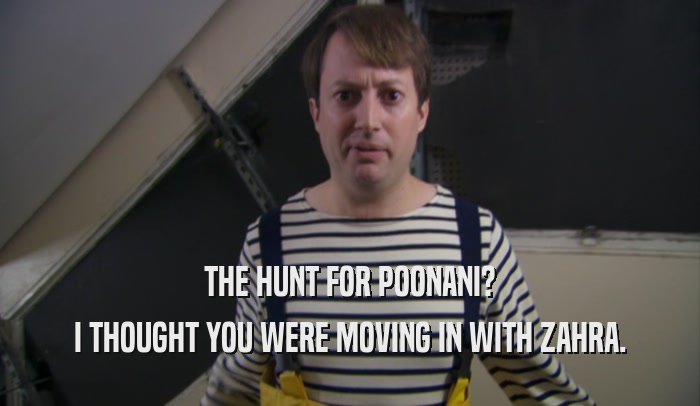 THE HUNT FOR POONANI? I THOUGHT YOU WERE MOVING IN WITH ZAHRA. 