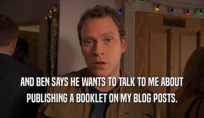 AND BEN SAYS HE WANTS TO TALK TO ME ABOUT PUBLISHING A BOOKLET ON MY BLOG POSTS. 