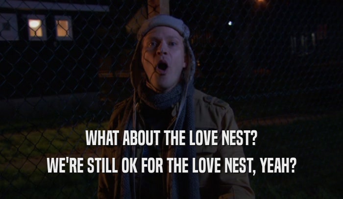 WHAT ABOUT THE LOVE NEST? WE'RE STILL OK FOR THE LOVE NEST, YEAH? 