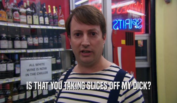 IS THAT YOU TAKING SLICES OFF MY DICK?  