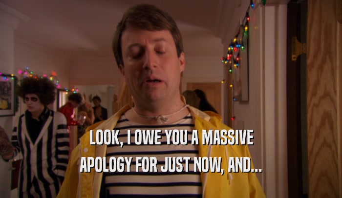 LOOK, I OWE YOU A MASSIVE APOLOGY FOR JUST NOW, AND... 