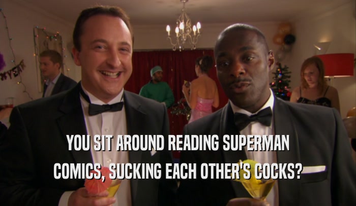 YOU SIT AROUND READING SUPERMAN COMICS, SUCKING EACH OTHER'S COCKS? 