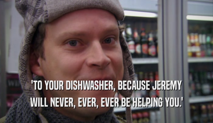 'TO YOUR DISHWASHER, BECAUSE JEREMY WILL NEVER, EVER, EVER BE HELPING YOU.' 