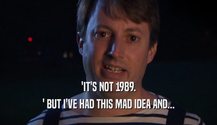 'IT'S NOT 1989. ' BUT I'VE HAD THIS MAD IDEA AND... 