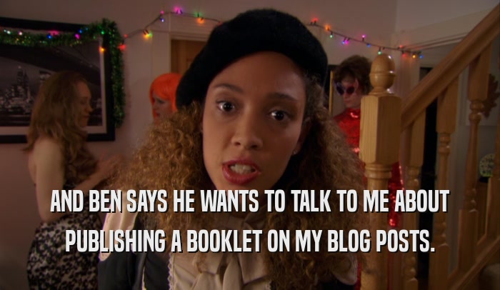 AND BEN SAYS HE WANTS TO TALK TO ME ABOUT PUBLISHING A BOOKLET ON MY BLOG POSTS. 
