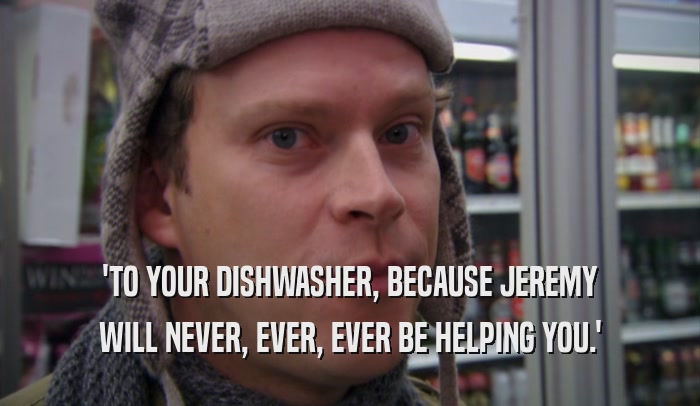 'TO YOUR DISHWASHER, BECAUSE JEREMY WILL NEVER, EVER, EVER BE HELPING YOU.' 