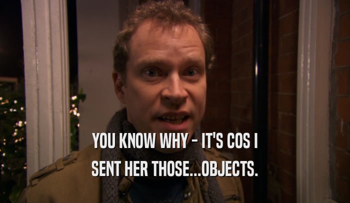YOU KNOW WHY - IT'S COS I SENT HER THOSE...OBJECTS. 