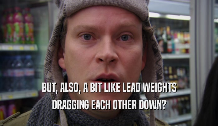 BUT, ALSO, A BIT LIKE LEAD WEIGHTS DRAGGING EACH OTHER DOWN? 