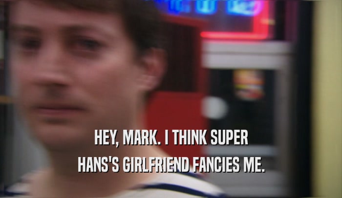 HEY, MARK. I THINK SUPER HANS'S GIRLFRIEND FANCIES ME. 
