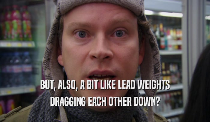 BUT, ALSO, A BIT LIKE LEAD WEIGHTS DRAGGING EACH OTHER DOWN? 
