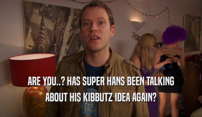 ARE YOU..? HAS SUPER HANS BEEN TALKING ABOUT HIS KIBBUTZ IDEA AGAIN? 