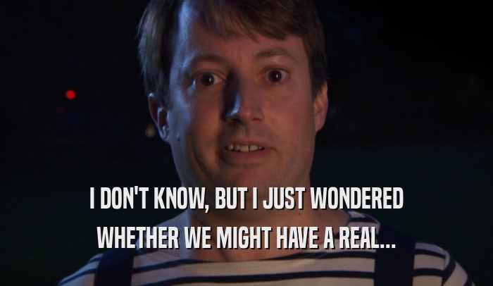 I DON'T KNOW, BUT I JUST WONDERED WHETHER WE MIGHT HAVE A REAL... 