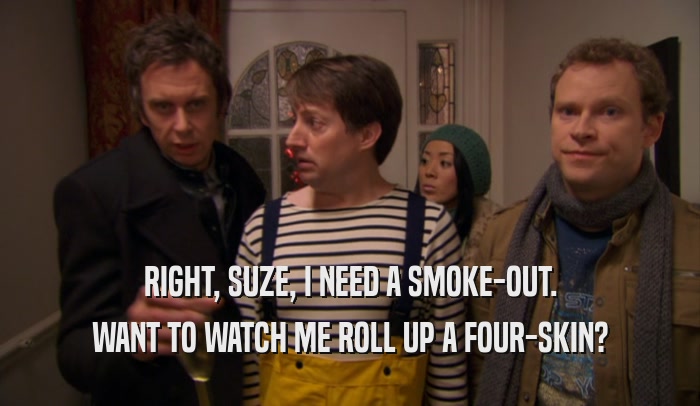RIGHT, SUZE, I NEED A SMOKE-OUT. WANT TO WATCH ME ROLL UP A FOUR-SKIN? 
