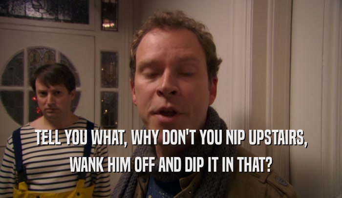 TELL YOU WHAT, WHY DON'T YOU NIP UPSTAIRS, WANK HIM OFF AND DIP IT IN THAT? 