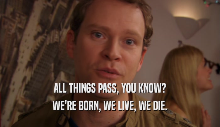 ALL THINGS PASS, YOU KNOW? WE'RE BORN, WE LIVE, WE DIE. 