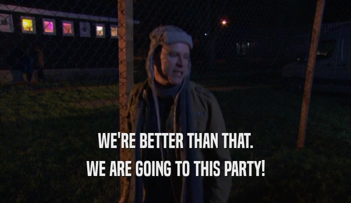 WE'RE BETTER THAN THAT. WE ARE GOING TO THIS PARTY! 