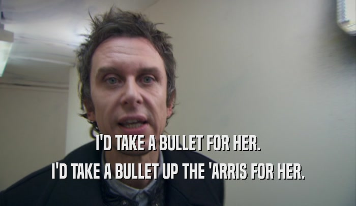 I'D TAKE A BULLET FOR HER. I'D TAKE A BULLET UP THE 'ARRIS FOR HER. 