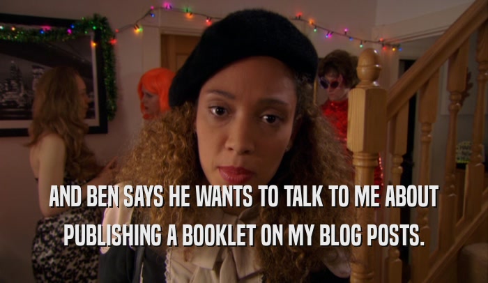 AND BEN SAYS HE WANTS TO TALK TO ME ABOUT PUBLISHING A BOOKLET ON MY BLOG POSTS. 