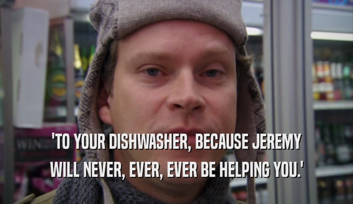'TO YOUR DISHWASHER, BECAUSE JEREMY WILL NEVER, EVER, EVER BE HELPING YOU.' 