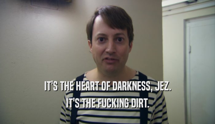IT'S THE HEART OF DARKNESS, JEZ. IT'S THE FUCKING DIRT. 