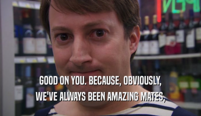 GOOD ON YOU. BECAUSE, OBVIOUSLY, WE'VE ALWAYS BEEN AMAZING MATES, 