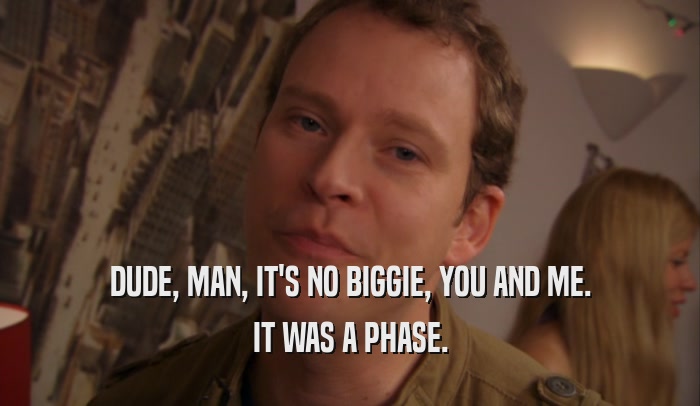 DUDE, MAN, IT'S NO BIGGIE, YOU AND ME. IT WAS A PHASE. 