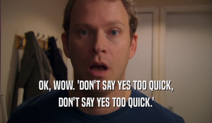 OK, WOW. 'DON'T SAY YES TOO QUICK, DON'T SAY YES TOO QUICK.' 