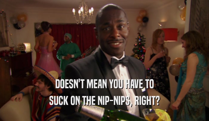DOESN'T MEAN YOU HAVE TO SUCK ON THE NIP-NIPS, RIGHT? 