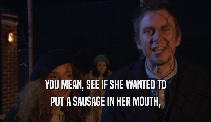 YOU MEAN, SEE IF SHE WANTED TO PUT A SAUSAGE IN HER MOUTH, 