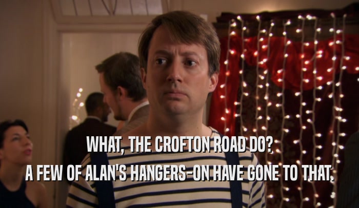 WHAT, THE CROFTON ROAD DO? A FEW OF ALAN'S HANGERS-ON HAVE GONE TO THAT. 