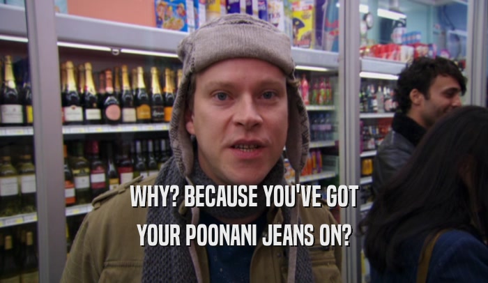 WHY? BECAUSE YOU'VE GOT YOUR POONANI JEANS ON? 