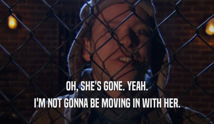 OH, SHE'S GONE. YEAH. I'M NOT GONNA BE MOVING IN WITH HER. 